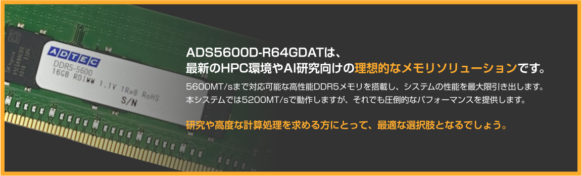 ADS5600D-R64GDATは、最新のHPC環境やAI研究向けの理想的なメモリソリューションです。