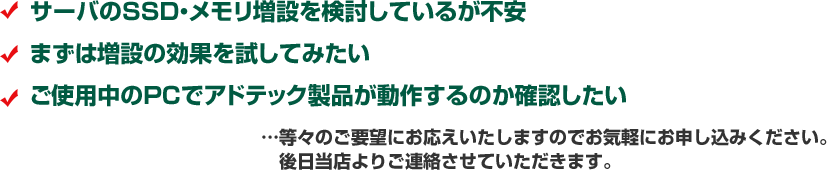 サーバのSSD・メモリ増設を検討しているが不安 まずは増設の効果を試してみたい ご使用中のPCでアドテック製品が動作するのか確認してみたい …等々のご要望にお応えいたしますのでお気軽にお申し込みください。 後日当店よりご連絡させていただきます。